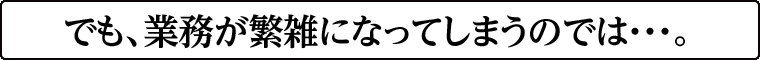 でも、業務が繁雑になってしまうのでは・・・。